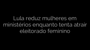 ​Lula reduz mulheres em ministérios enquanto tenta atrair eleitorado feminino 